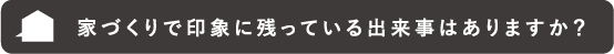 家づくりで印象に残っている出来事はありますか?