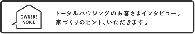 トータルハウジングのお客さまインタビュー。家づくりのヒント、いただきます。