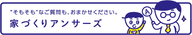 “そもそも”なご質問も、おまかせください。家づくりアンサーズ