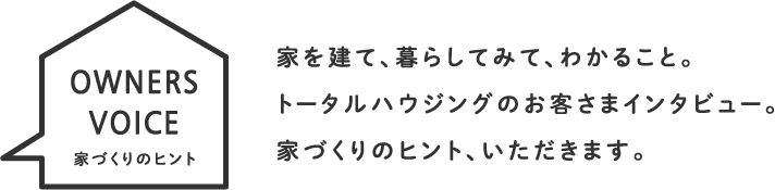 家を建て、暮らしてみて、わかること。トータルハウジングのお客さまインタビュー。家づくりのヒント、いただきます。