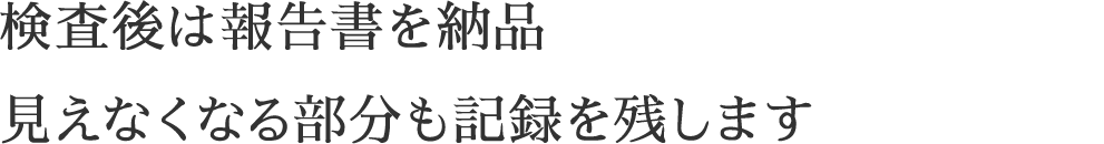 検査後は報告書を納品見えなくなる部分も記録を残します