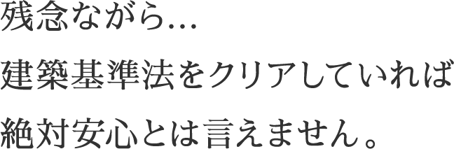残念ながら…建築基準法をクリアしていれば絶対安心とは言えません。