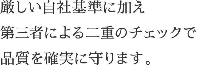 厳しい自社基準に加え第三者による二重のチェックで品質を確実に守ります。