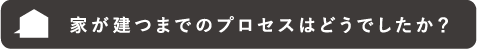 家が建つまでのプロセスはどうでしたか?